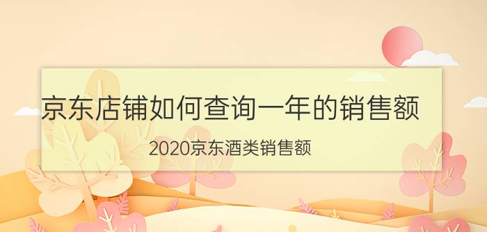 京东店铺如何查询一年的销售额 2020京东酒类销售额？